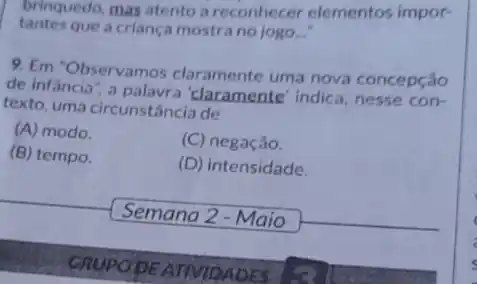 brinquedo, mas atento a reconhecer elementos impor-
tantes que a criança mostra no jogo __
9. Em "Observamos claramente uma nova concepção
de infancia", a 'claramente' indica, nesse con-
texto, uma circunstância de
(A) modo.
(C) negação.
(B) tempo.
(D) intensidade.
Semana 2 - Maio