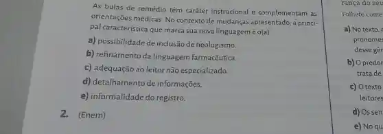 As bulas de remédio têm caráter instrucional e complementam as
orientações médicas. No contexto de mudanças apresentado, a princi-
pal característica que marca sua nova linguagemé
h(a)
a) possibilidade de inclusão de neologismo.
b) refinamento da linguagem farmacêutica.
c) adequação ao leitor não especializado.
d)detalhamento de informações.
e)informalidade do registro.
2. (Enem)
rança do seu
Folheto come
a) No texto, r
pronomes
desse gêr
b) O predor
trata de
c) O texto
leitores
d) Os sen
e) No qu