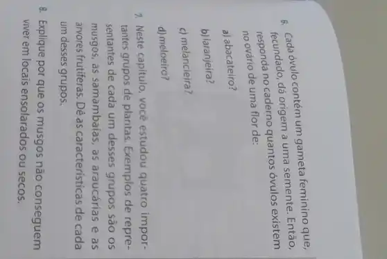 c. Cada óvulo contém um gameta feminino que,
fecundado, dá origem a uma semente . Então,
no caderno quantos óvulos existem
no ovário de uma flor de:
a) abacateiro?
b) laranjeira?
c) melancieira?
d) meloeiro?
7. Neste capítulo você estudou quatro impor-
tantes grupos de plantas. Exemplos de repre-
sentantes de cada um desses grupos são os
musgos, as samambaias, as araucárias e as
árvores frutiferas. Dê as características de cada
um desses grupos.
8. Explique por que os musgos não conseguem
viver em locais ensolarados ou secos.