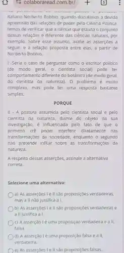 có colaboraread com.br/
italiano Norberto Bobbio, quando discutimos a devida
apreensão das relações de poder pela Ciência Politica
temos de verificar que a ciência que estuda o conjunto
dessas relações é diferente das ciências naturais, por
exemplo. Sobre esse assunto, avalie as asserçōes a
seguir, e a relação proposta entre elas ,a partir de
Norberto Bobbio.
1-Seria o caso de perguntar como o escritor político
(de modo geral , o cientista social)pode ter
comportamento diferente do botânico (de modo geral,
do cientista da natureza). 0 problema é muito
complexo, mas pode ter uma resposta bastante
simples.
PORQUE
II - A postura assumida pelo cientista social e pelo
cientista da natureza, diante do objeto da sua
investigação, é influenciada pelo fato de que o
primeiro crê poder interferir diretamente nas
transformações da sociedade, enquanto - segundo
não pretende influir sobre as transformações da
natureza.
A respeito dessas asserçōes, assinale a alternativa
correta.
Selecione uma alternativa:
a) As asserções I e ll são proposições verdadeiras,
mas a II não justifica a1.
b) As asserçōes I e ll são proposições verdadeiras e
a II justifica a I.
c) A asserção lé uma proposição verdadeira e a II,
falsa.
) d) A asserção lẻ uma proposição falsa e a II,
verdadeira.
e) As asserçōes le II são proposições falsas.