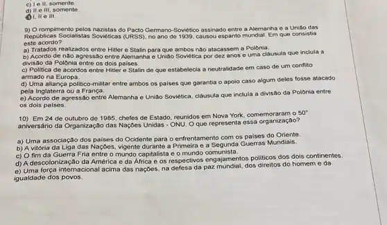 c) Le II, somente.
d) II e III, somente.
(1) 1, II e III.
9) O rompimento pelos nazistas do Pacto Germano-Soviético assinado entre a Alemanha e a União das
Republicas Socialistas Soviéticas (URSS), no ano de 1939, causou espanto mundial Em que consistia
este acordo?
a) Tratados realizados entre Hitler e Stalin para que ambos não atacassem a Polônia.
b) Acordo de não agressão entre Alemanha e União Soviética por dez anos e uma cláusula que inclula a
divisão da Polônia entre os dois paises.
c) Politica de acordos entre Hitler e Stalin de que estabelecia a neutralidade em caso de um conflito
armado na Europa.
d) Uma aliança politico-militar entre ambos os palses que garantia o apoio caso algum deles fosse atacado
pela Inglaterra ou a França.
e) Acordo de agressão entre Alemanha e União Soviética, clâusula que inclula a divisão da Polônia entre
os dois países.
10) Em 24 de outubro de 1985, chefes de Estado, reunidos em Nova York, comemoraram o
50^circ 
aniversário da Organização das Nações Unidas - ONU Oque representa essa organização?
a) Uma associação dos palses do Ocidente para o enfrentamento com os paises do Oriente.
b) A vitória da Liga das Naçoes, vigente durante a Primeira e a Segunda Guerras Mundiais.
c) O fim da Guerra Fria entre o mundo capitalista e o mundo comunista.
d) A descolonização da América e da África elds respectivos engajamentos politicos dos dois continentes.
e) Uma força internacional acima das naçōes, na defesa da paz mundial, dos direitos do homem e da
igualdade dos povos.