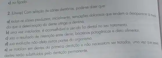 c) no figado.
2. (Unesp) Com relação ds cáries dentárias, pode-se dizer que:
a) todas as cáries produzem, inicialmente , sensações dolorosas que tendem a desaparecer à medi-
da que a deterioração do dente atinge a dentina.
b) uma vez instaladas é aconselhável o uso do fio dental no seu tratamento.
c) são o resultado de interação entre dente bactérias patogênicas e dieta alimentar.
d) sua evolução não afeta outras partes do organismo.
e) se instalam em dentes da primeira dentição e não necessitam ser tratadas, uma vez que esses
dentes serão substituídos pela dentição permanente.