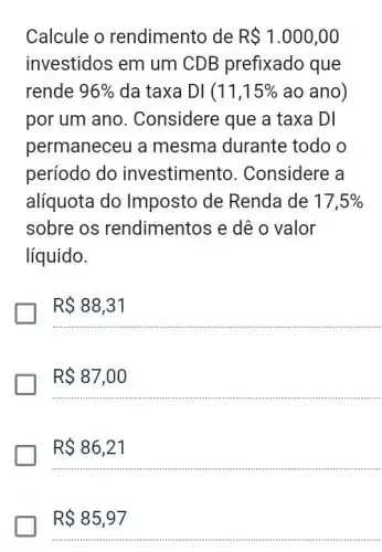 Calcule o rendimento de R 1.000,00
investidos em um CDB prefixado que
rende 96%  da taxa DI(11,15%  ao ano)
por um ano . Considere que a taxa DI
permaneceu a mesma durante todo o
período do investimento . Considere a
alíquota do Imposto de Renda de 17,5% 
sobre os rendimentos e dê o valor
líquido.
R 88,31
R 87,00
R 86,21
__
R 85,97