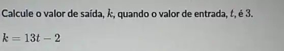 Calcule o valor de saída, k, quando o valor de entrada, t é3.
k=13t-2