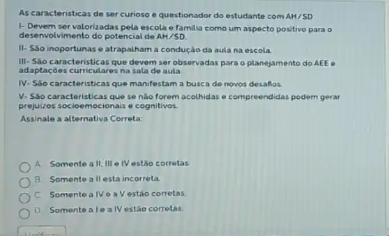 As caracteristicas de ser curioso e questionador do estudante com AH/SD
1- Devem ser valorizadas pela escola e familia como um aspecto positivo para
desenvolvimento do potencial de AH/SD
II- São inoportunas e atrapalham a condução da aula na escola
III-Sǎo caracteristicas que devem ser observadas para o planejamento do AEE e
adaptações curriculares na sala de aula
IV- São caracteristicas que manifestam a busca de novos desaflos
V. São caracteristicas quese não forem acolhidas e compreendidas podem gerar
prejuizos socioemocionais e cognitivos.
Assinale a alternativa Correta:
A Somente a II, III e IV estáo corretas.
B. Somente all está incorreta.
C. Somentea NeaV estão corretas.
D Somente ale alV estão corretas.