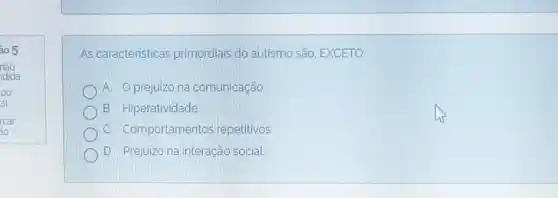 As caracteristicas primordiais do autismo sáo. EXCETO:
A. Oprejuizona comunicaçáo
B. Hiperatividade
C. Comportamentos repetitivos.
D. Prejuizo na interação social