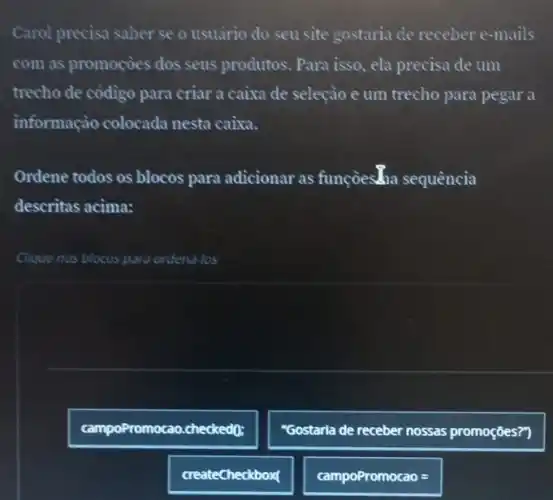 Carol precisa saber se o usuario do seu site gostaria de receber e-mails
com as promocèes dos seus produtos. Para isso , ela precisa de um
trecho de cỏdigo para criar a caixa de seleçào e um trecho para pegar a
informaçào colocada nesta caixa.
Ordene todos os blocos para adicionar as funçoesan sequência
descritas acima:
Clique nos blocos para ordend-los
romocao.ch checked(0;
"Gostarla de receber nossas promoçōes?)
createCheckbox(
campoPromocao =