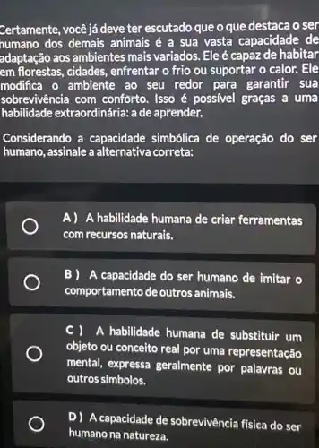 Certamente, você já deve ter escutado que o que destaca o ser
numano dos demais animais é a sua vasta capacidade de
adaptação aos ambientes mais variados. Ele é capaz de habitar
em florestas, cidades , enfrentar o frio ou suportar o calor. Ele
modifica o ambiente ao seu redor para garantir sua
sobrevivência com conforto. Isso é possivel graças a uma
habilidade extraordinária: a de aprender.
Considerando a capacidade simbólica de operação do ser
humano, assinale a alternativa correta:
A) A habilidade humana de criar ferramentas
com recursos naturais.
B) A capacidade do ser humano de imitar o
comportamento de outros animais.
C ) A habilidade humana de substituir um
objeto ou conceito real por uma representação
mental, expressa geralmente por palavras ou
outros símbolos.
D) A capacidade de sobrevivência física do ser
humano na natureza.