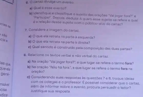 cias se
são
cia e
ias que
que ele
gené-
nsável
cisa.
dica-
6. Ocartaz divulga um evento.
a) Qual é esse evento?
b) Identifique e classifique o sujeito das orações "Vai jogar fora?" e
"Participel". Depois, deduzz A quem esse sujeito se refere e qual
é a relação desse sujeito com o público-alvo do cartaz?
7. Considere a imagem do cartaz.
a) que ela retrata na parte à esquerda?
b) O que ela retrata na parte à direita?
c) Qual sentido é construído pela composição das duas partes?
8. Relacione os textos verbal e não verbal do cartaz.
a) Na oração "Vai jogar fora?", a que lugar se refere o termo fora?
b) Na oração "Não há fora.", a que lugar se refere o termo fora na
oração?
c) Considerando suas respostas às questōes 7 e 8, troque ideias
com os colegas e o professor: É possive considerar que o cartaz.
além de informar sobre o evento, procura persuadir o leitor?
Justifique sua resposta.