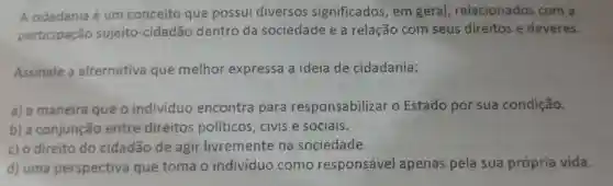 A cidadania é um conceito que possui diversos significados , em geral relacionados com a
participação sujeito-cidadão dentro da sociedade e a relação com seus direitos e deveres.
Assinale a alternativa que melhor expressa a ideia de cidadania:
a) a maneira que o individuo encontra para responsabilizar o Estado por sua condição.
b) a conjunção entre direitos políticos ,civise sociais.
c) 0 direito do cidadão de agir livremente na sociedade.
d) uma perspectiva que toma o individuo como responsável apenas pela sua própria vida.