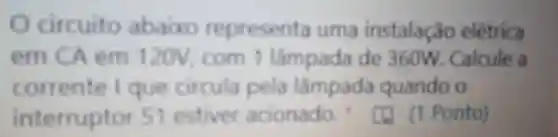 circuito abaixo representa uma instalação elétrica
em CA em 120V, com 1 lampada de 360W Calcule a
corrente I que circula pela lampada quando o
interruptor S1
estiver acionado (1) (1 Ponto)