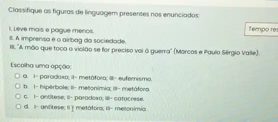 Classifique as figuras de linguagem presentes nos enunciados:
I. Leve mais e pague menos.
II. A imprensa é o airbag da sociedade.
III. "A mão que toca o violão se for preciso vai à guerra" (Marcos e Paulo Sérgio Valle).
Escolha uma opçáo:
a. 1- paradoxo; II-metáfora; III-eufemismo
b. I-hipérbole; II-metonímia; III-metáfora.
C. I-antitese; II-paradoxo; III-catacrese.
d. I- antitese; II metáfora; III-metonímia.
Tempo res