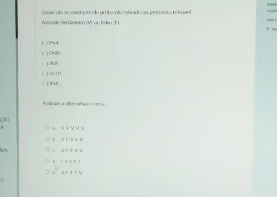 CÁO
A
RAL
Quais são os exemplos de protocolo roteado ou protocolo roteável:
Assinale Verdadeiro (V) ou Falso (F):
IPV4.
( ) OSPF.
( ) BGP.
( ) HTTP.
( ) IPv6.
Assinale a alternativa correta:
a. V-V-V-V-V.
b. V-F-V -F-V.
C. V-F-F -V-V.
d. F-F-F-F-F.
e V-F-F-F-V.