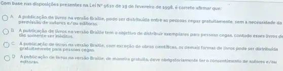 Com base nas disposições presentes na Lei N^circ 
9610 de 19 de fevereiro de 1998, é correto afirmar que:
A
A publicação de livros na versão Braille, pode ser distribuida entre as pessoas cegas gratuitamente sem a necessidade da
permissão de autores e/ou editoras.
B.
A publicação de livros na versão Braille tem o objetivo de distribuir exemplares para pessoas cegas contudo esses livros de
tão somente ser inéditos.
C.
A publicação de livros na versão Braille, com exceção de obras cientificas, as demais formas de livros pode ser distribuida
gratuitamente para pessoas cegas
D
A publicação de livros na versão Braille, de maneira gratuita, deve obrigatoriamente tero consentimento de autores e/ou
editoras.