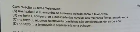 Com relação ao tema "telenovela"
(A) nos textos I e II, encontra-se a mesma opinião sobre a telenovela.
(B) no texto I , compara-se a qualidade das novelas aos melhores filmes americanos.
(C) no texto II , algumas telenovelas brasileiras são consideradas obras de arte.
(D) no texto II , a telenovela é considerada uma bobagem.