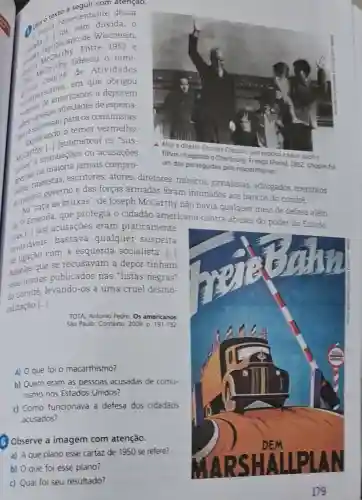 com
Aleia o text presentante dessa dúvida, 0
Entre
Wisconsin,
liderou o
1952 e
grade orican merican que
obrigou
americanos a deporem
de espiona-
para os comunistas.
Explorando temor vermelho,
MeCarthy Linuacoes ou acusaçōes
a Cherbourg. Franco [Paris). 1952 Choplin foi
[submeteu] os "sus-
quatro
jamais compro- um dos perseguidos pelo mocarthismo
abert cineastas escritores, atores , diretores músicos jornalistas , advogados membros
governo e das forças armadas foram intimados aos bancos do comitê.
do proprio sa as bruxas", de Joseph McCarthy não havia qualquer meio de defesa além
da 51 (as) acusações eram praticamente
ta si Emenda, que protegia o cidadão americano contra abusos do poder do
invariaveis;bastava qualquer suspeita
com a esquerda socialista. [..]
Aqueles que se recusavam a depor tinham
seus nomes publicados nas "listas negras"
do Comitê levando-os a uma cruel desmo-
ralização [..].
TOTA, Antonio Pedro Os americanos
São Paulo: Contexto 2009. D. 191-192
a) 0 que foi o macarthismo?
b) Quem eram as pessoas acusadas de comu-
nismo nos Estados Unidos?
c) Como funcionava a defesa dos cidadãos
acusados?
6 Observe a imagem com atenção.
a) A que plano esse cartaz de 1950 se refere?
b) 0 que foi esse plano?
c) Qual foi seu resultado?