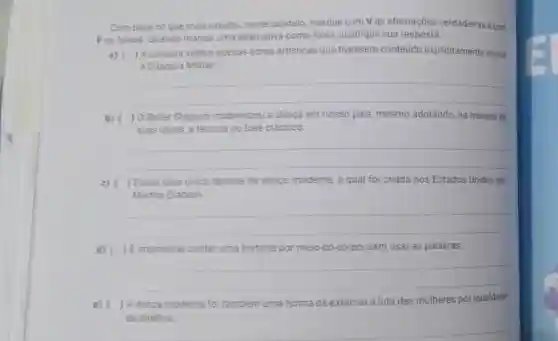 Combase no que vocé estudou neste capitulo, marque com V as afirmações verdadeiras e com
Fas falsas. Quando marcar uma alternativa como falsa, justifique sua resposta.
a) ( ) A censura vetava apenas obras artisticas que tivessem conteúdo explicitamente contra
a Ditadura Militar.
__
b) ( ) 0 Ballet Stagium modernizou a danca em nosso pais mesmo adotando, na maioria de
suas obras, a técnica do balé clássico.
__
c) ) Existe uma unica técnica de dança moderna, a qual foi criada nos Estados Unidos por
Martha Graham.
__
d) ( ) Eimpossivel contar uma história por meio do corpo, sem usar as palavras.
__
e) (
) A danca moderna foi também uma forma de externar a luta das mulheres por igualdade
de direitos