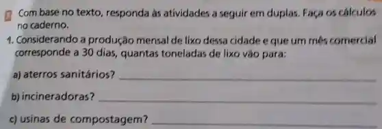 Combase no texto, responda as atividades a seguir em duplas. Faça os calculos
no caderno.
1. Considerando a produção mensal de lixo dessa cidade e que um més comercial
corresponde a 30 dias , quantas toneladas de lixo vão para:
a) aterros sanitários?
__
b)incineradoras?
__
c) usinas de compostagem?
__