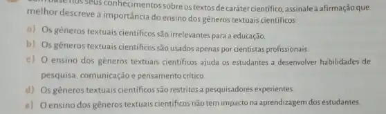 combasenosseus conhecimentos sobre os textos de caráter cientifico , assinale a afirmação que
melhor descreve a importância do ensino dos gêneros textuais científicos.
a) Os gêneros textuais científicos são irrelevantes para a educação.
b) Os gêneros textuais científicos são usados apenas por cientistas profissionais.
c) O ensino dos gêneros textuais científicos ajuda os estudantes a desenvolver habilidades de
pesquisa, comunicação e pensamento crítico.
d) Os gêneros textuais científicos são restritos a pesquisadores experientes.
e) Oensino dos gêneros textuais científicos não tem impacto na aprendizagem dos estudantes.