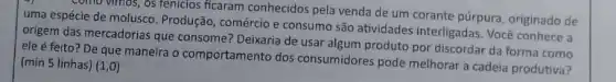 comd vimos, os tenicios ficaram conhecidos pela venda de um corante púrpura originado de
uma espécie de molusco Produção, comércio e consumo são atividades interligadas. Vocé conhece a
origem das mercadorias que consome? Deixaria de usar algum produto por discordar da forma como
ele é feito?De que maneira o comportamento dos consumidores pode melhorar cadeia produtiva?
(min 5 linhas) (1,0)