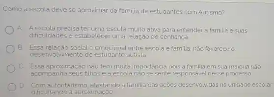 Como a escola deve se aproximar da familia de estudantes com Autismo?
A A escola precisa ter uma escuta muito ativa para entender a familia e suas
dificuldades e estabelecer uma relação de confiança
B. Essa relação sociale emocional entre escola e familia não favorece o
desenvolvimentc do estudante autista
C Essa aproximação não tem muita importância pois a familia em sua maioria não
acompanha seus filhos e a escola não se sente responsavel nesse processo.
D Com autoritarism , afastando a familia das acoes desenvolvidas na unidade escolar,
dificultando a aproximação