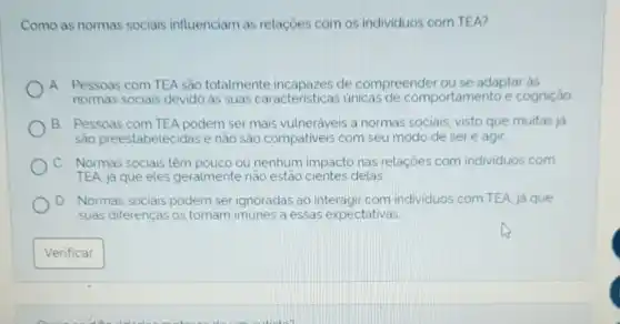 Como as normas sociais influenciam as relações com os individuos com TEA?
(A
Pessoas com TEA sắc totalmente de compreender ou se adaptar as
normas sociais devido as suas caracteristicas unicas de comportamento e cognição
B. Pessoas com TEA podem ser mais vulneráveis a normas sociais, visto que muitas ja
são preestabelecidas e não são compativeis com seu modo de ser e agir
Normas sociais têm pouco ou nenhum impacto nas relações com individuos com
TEA, já que eles geralmente não estão cientes delas
D Normas sociais podem serignoraclas ao interagir com individuos com TEA já que
suas diferenças os tornam imunes a essas expectativas
Verificar