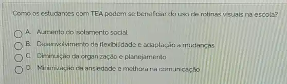 Como os estudantes com TEA podem se beneficiar do uso de rotinas visuais na escola?
A. Aumento do isolamento social.
B. Desenvolvimento da flexibilidade e adaptação a mudancas
C. Diminuição da organização e planejamento
D. Minimização da ansiedade e melhora na comunicação