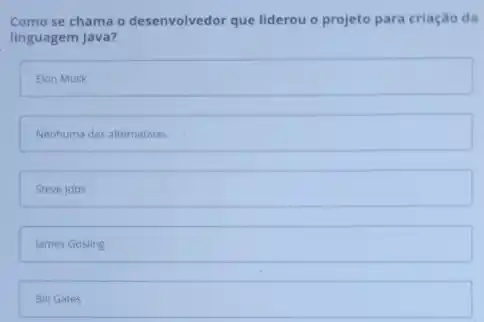 Como se chama o desenvolvedor que liderou o projeto para criação da
linguagem Java?
Elon Musk
Nenhuma das alternativas.
Steve jobs
James Gosling
Bill Gates