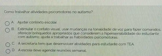 Como trabathar atividades psicomotoras no autismo?
A. Ajudar contexto escolar
B. Estimular o contato visual, usar mudancas na tonalidade de voz para fazer comandos.
oferecer brinquedos apropriados que considerem a hipersensibilidade do estudante
com autismo ajudala as habilidades psicomotoras
C. Asecretaria tem que desenvolver atividades para estudante com TEA.
D. Aescola deve agendar reunloes semanal