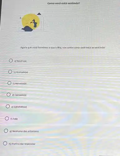 Como você está sentindo?
Agora que você terminou a sua trilha, nos conte como você está se sentindo!
a) Neutro(a)
b) Animado(a)
c) Nervoso(a)
d) Cansado(a)
e) Satisfeito(a)
f) Feliz
g) Nenhuma das anteriores
h) Prefiro não responder