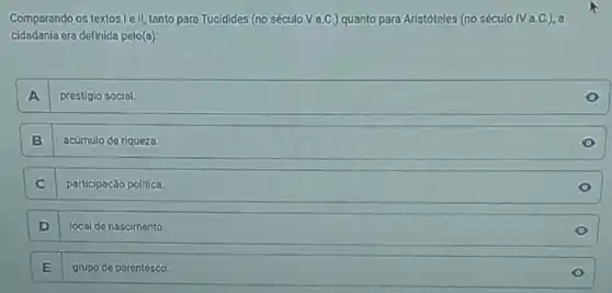 Comparando os textos1ell,tanto para Tucidides (no século Va.C.)quanto para Aristóteles (no século IVa.C.), a
cidadania era definida pelo(a):
A prestigio social.
B acúmulo de riqueza
C participação politica.
D local de nascimento
E grupo de parentesco.