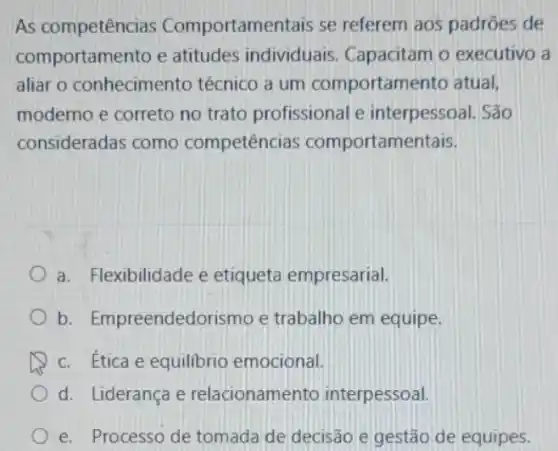 As competências Comportamentais se referem aos padrões de
comportamento e atitudes individuais Capacitam o executivo a
aliar o conhecimento técnico a um comportamento atual,
moderno e correto no trato profissional e interpessoal. São
consideradas como competências comportamentais.
a. Flexibilidade e etiqueta empresarial.
b . Empreendedorismo e trabalho em equipe.
c. Ética e equilibrio emocional.
d. Liderança e relacionamento interpessoal.
e. Processo de tomada de decisão e gestão de equipes.