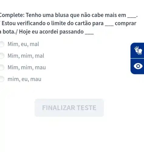 Complete: Tenho uma blusa que não cabe mais em __
Estou verificandc o limite do cartão para __ comprar
bota./ Hoje eu acordei passando __
Mim, eu, mal
Mim, mim, mal
Mim, mim, mau
mim, eu, mau
FINAL IZA RTES TE