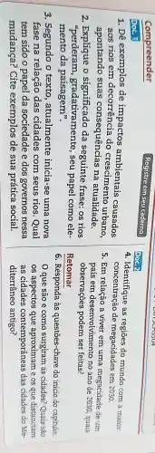 Compreender
Registre em seu caderno
Doc. 1
1. Dê exemplos de impactos ambientais causados
aos rios em decorrência do crescimentc urbano.
apontando suas consequências na atualidade.
2. Explique o significado da seguinte frase:os rios
"perderam gradativamente , seu papel como ele-
mento da paisagem".
3. Segundo o texto , atualmente inicia-se uma nova
fase na relação das cidades com seus rios . Qual
tem sido o papel da sociedade e dos governos nessa
mudança? Cite exemplos de sua prática social.
Doc.2
4. Identifique as regiōes do mundo com a maior
concentração de megacidades em 2030.
5. Em relação a viver em uma megacidade de um
país em desenvolvimento no ano de 2030 , quais
observações podem ser feitas?
Retomar
6. Responda às questões-chave do início do capitulo.
que são e como surgiram as cidades? Quais são
os aspectos que aproximam e os que distanciam
as cidades contemporâneas das cidades do Me-
diterrâneo antigo?