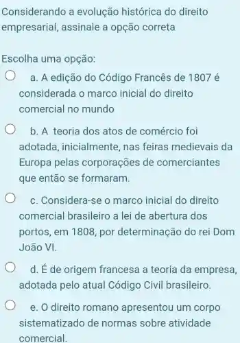 Considerando a evolução histórica do direito
empresarial , assinale a opção correta
Escolha uma opção:
a. A edição do Código Francês de 1807 é
considerada o marco inicial do direito
comercial no mundo
b. A teoria dos atos de comércio foi
adotada , inicialmente , nas feiras medievais da
Europa pelas corporações de comerciantes
que então se formaram.
c. Considera -se o marco inicial do direito
comercial brasileiro a lei de abertura dos
portos, em 1808, por determinação do rei Dom
João VI.
d. Ede origem francesa a teoria da empresa,
adotada pelo atual Código Civil brasileiro.
e. O direito romano apresentou um corpo
sistematizado de normas sobre atividade
comercial.