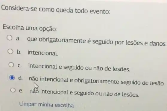 Considera-se como queda todo evento:
Escolha uma opção:
a. que obrigatoriamente é seguido por lesões e danos.
b. intencional.
c. intencional e seguido ou não de lesões.
d. não intencional e obrigatoriamente seguido de lesão.
e. não intencional e seguido ou não de lesões.
Limpar minha escolha