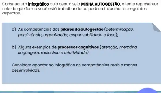 Construa um Infográfico cujo centro seja MINHA AUTOGESTÃO, e tente representar
nele de que forma você está trabalhando ou poderia trabalhar os seguintes
aspectos:
a) As competências dos pilares da autogestão (determinação,
persistência, organização , responsabilidade e foco);
b) Alguns exemplos de processos cognitivos (atenção, memória,
linguagem, raciocínio e criatividade).
Considere apontar no infográfico as competências mais e menos
desenvolvidas.