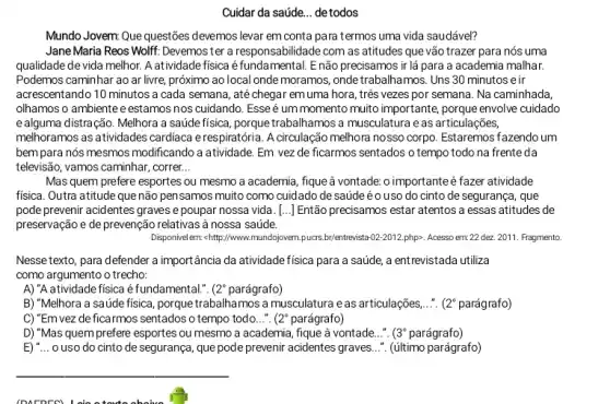 Cuidar da saúde... detodos
Mundo Jovem Que questões devemos levar em conta para termos uma vida saudável?
Jane Maria Reos Wolft: Devemoster a responsabilidade com as atitudes que vão trazer para nós uma
qualidade de vida melhor.A atividade fisica é fundamental. Enão precisamos ir lá para a academia malhar.
Podemos caminhar ao ar livre, próximo ao local onde moramos, onde trabalhamos. Uns 30 minutos e ir
acrescentando 10 minutos a cada semana, até chegar emuma hora, três vezes por semana. Na caminhada,
olhamos o ambientee estamos nos cuidando. Esse é um momento muito importante, porque envolve cuidado
e alguma distração. Melhora a saúde física, porque trabalhamos a musculatura e as articulações,
melhoramos as atividades cardiaca e respiratória. A circulação melhora nosso corpo. Estaremos fazendo um
bempara nós mesmos modificando a atividade. Em vez de ficarmos sentados o tempo todo na frente da
televisão, vamos caminhar, correr __
Mas quem prefere esportes ou mesmo a academia ,fique à vontade: o importante é fazer atividade
fisica. Outra atitude que não pensamos muito como cuidado de saúdeéo uso do cinto de segurança , que
pode prevenir acidentes graves e poupar nossa vida [...] Então precisamos estar atentos a essas atitudes de
preservação e de prevenção relativas à nossa saúde.
Disponvelem-c-http://www.mundojovem.puars	-02-2012.	em:22 dez. 2011. Fragmento.
Nesse texto, para defender a importância da atividade fisica para a saúde, a entrevistada utiliza
como argumento o trecho:
A) "A atividade fisica é fundamental.". ( 2^circ  parágrafo)
B) "Melhora a saúde fisica, porque trabalhamos a musculatura eas articulações.... ( 2^circ  parágrafo)
C) "Em vez de ficarmos sentados o tempo todo...". 2^circ  parágrafo)
D) "Mas quem prefere esportes ou mesmo a academia , fique à vontade...". (3^circ  parágrafo)
E) __ o uso do cinto de segurança, que pode prevenir acidentes graves...". (último parágrafo)