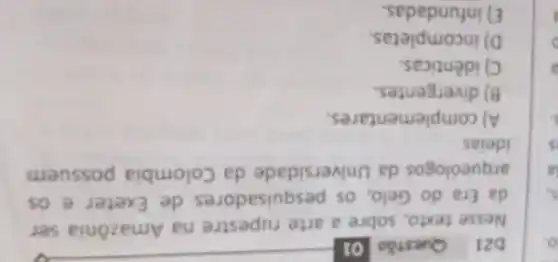 D21 Questão 01
Nesse texto sobre a arte rupestre na Amazônia ser
da Era do Gelo . OS pesquisadore de Exeter e os
arqueólogos da Universidade da Colombia possuem
ideias
A)complementares.
B) divergentes.
C) idênticas.
D) incompletas.
E)infundadas.