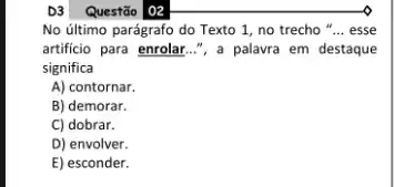 D3 Questão 102
No último parágrafo do Texto 1, no trecho ". __ esse
artificio para enrolar...",a palavra em destaque
significa
A) contornar.
B) demorar.
C) dobrar.
D) envolver.
E) esconder.