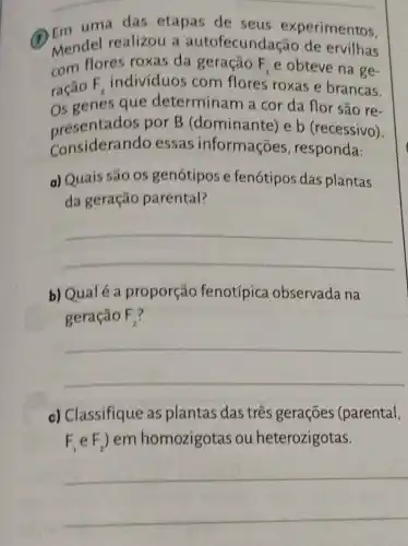 __
das etapas de seus experimentos,
1
Mendel realizou a autofecundacão de ervilhas
uma
com flores roxas da geração F_(1) e obteve na ge-
ração F_(2) individuos com flores roxas e brancas.
Os genes que determinam a cor da flor são re-
Considerando essas informações , responda:
presentados por B (dominante) e b (recessivo).
a) Quais são os genótipos e fenótipos das plantas
da geração parental?
__
b) Qualé a proporção fenotípica observada na
geração F_(2)
__
c) Classifique as plantas das três gerações (parental,
F_(1)eF_(2)) em homozigotas ou heterozigotas.
__