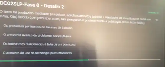 DC02SLP-Fase 8 - Desafio 2
texto foi produzido mediante pesquisas aprofundamentos tedricos e resultados de investigações sobre um
ema. O(s) fato(s) que gerou(geraram) tais pesquisas e posteriormente a publicação desse texto e(são):
Os problemas pertinentes ao excesso de trabalho
crescente avanço de problemas socioculturais.
s transtornos relacionados à falta de um bom sono.
aumento do uso da tecnologia pelos brasileiros.