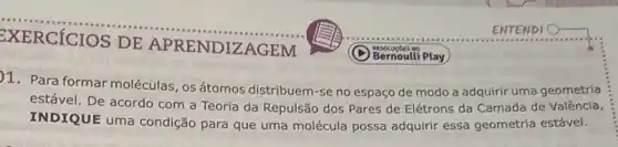 __
DE APRENDIZAGEM
1. Para formar moléculas , osátomos distribuem-se no espaço de modo a adquirir uma geometria
estável. De acordo com a Teoria da Repulsão dos Pares de Elétrons da Camada de Valência,
INDIQUE uma condição para que uma molécula possa adquirir essa geometria estável.
Bernoulli Play