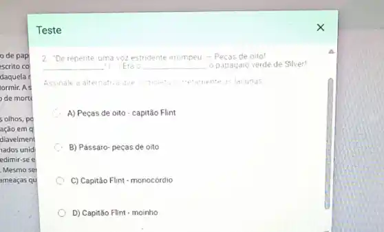 de pap
scrito co
daquela r
lormir.As
de mort
5 olhos, po
ação em q
diavelment
nados unid
edimir-see
Mesmo sei
ameaças qu
Teste
2 . "De repente, uma voz estridente irrompeu - Pecas de oito!
__ Erao __ o papagaro verde de Silver!
Assinale a alte	nente as lacunas alternativa que comple".corretamente
C
A) Peças de oito - capitão Flint
C
B) Pássaro- peças de oito
C) Capitão Flint - monocórdio
D) Capitão Flint - moinho