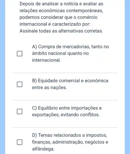 Depois de analisar a notícia e avaliar as
relações econômicas contemporâneas,
podemos considerar que o comércio
internacional é caracterizado por:
Assinale todas as alternativas ; corretas.
A) Compra de mercadorias, tanto no
âmbito nacional quanto no
internacional.
B) Equidade comercial e econômica
entre as nações.
C) Equilibrio entre importações e
exportações , evitando conflitos.
D) Temas relacionados a impostos,
finanças , administração , negócios e
alfândega.