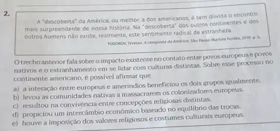 A "descoberta" da América ou melhor, a dos americanos, é sem dúvida o encontro
mais surpreendente de nossa história. Na "descoberta" dos outros continentes e dos
outros homens não existe realmente, este sentimento radical de estranheza.
TODOROV, Trvetan. A conquisto da América. Sáo Paulo: Martin:Fontes, 2010. p. 5.
Otrechoanterior fala sobre o impacto existente no contatoentre povos europeus e povos
nativos e o estranhamento em se lidar com culturas distintas. Sobre esse processo no
continente americano, é possivel afirmar que
a) a interação entre europeus e ameríndios beneficiou os dois grupos igualmente.
b) levou as comunidades nativas a massacrarem os colonizadores europeus.
c) resultou na convivência entre concepções religiosas distintas.
d) propiciou um intercâmbio econômico baseado no equilibrio das trocas.
e) houve a imposição dos valores religiosos e costumes culturais europeus.