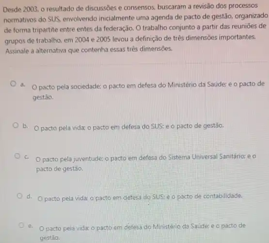 Desde 2003, o resultado de discussōes e consensos, buscaram a revisão dos processos
normativos do SUS envolvendo inicialmente uma agenda de pacto de gestão, organizado
de forma tripartite entre entes da federação. O trabalho conjunto a partir das reuniōes de
grupos de trabalho em 2004 e 2005 levou a definição de três dimensões importantes.
Assinale a alternativa que contenha essas três dimensões.
a. O pacto pela sociedade; o pacto em defesa do Ministério da Saúde:e o pacto de
gestão.
b. Opacto pela vida; o pacto em defesa do SUSteo pacto de gestão.
C. O pacto pela juventude; o pacto em defesa do Sistema Universal Sanitário: e o
pacto de gestão.
d. O pacto pela vidai o pacto em defesaido SUS: e o pacto de contabilidade.
e. Opacto pela vida o pacto em defesa do Ministério da Saúde: e o pacto de