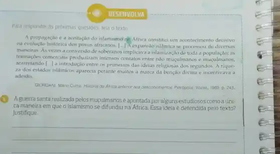 DESENVOLVA
Para responder às próximas questoes, leia o texto.
A propagação e a aceitação do islamismo nà África constitui um acontecimento decisivo
na evolução histórica dos povos africanos. () A expansão islâmica se processou de diversas
maneiras. As vezes a conversão de soberanos implicava a islamização de toda a população; as
transações comerciais produziram intensos contatos entre não muçulmanos e muçulmanos,
acarretando [...] a introdução entre os primeiros das ideias religiosas dos segundos. A rique-
za dos estados islâmicos aparecia perante muitos a marca da benção divina e incentivava a
adesão.
GIORDANI, Mario Curtis. História da África anterior aos descobrimentos. Petrópolis: Vozes 1985. p. 243.
(1) Aguerra santa realizada pelos muçulmanosé apontada por alguns estudiosos como a úni-
ca maneira em que o islamismo se difundiu na Africa. Essa ideia é defendida pelo texto?
Justifique.
__