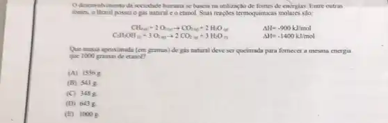 desenvolvimento da sociedade humana se baseia na utilização de fontes de enèrgias. Entre outras
fontes, o Brasil possui o gás natural e o etanol. Suas reações termoquimicas molares são:
CH_(4(g))+2O_(2(g))arrow CO_(2(g))+2H_(2)O_((g))	Delta H=-900kJ/mol
C_(2)H_(5)OH_(6)+3O_(2)(2)arrow 2CO_(2)(g)+3H_(2)O_((l))	Delta H=-1400kJ/mol
Que massa aproximada (em gramas) de gás natural deve ser queimada para fomecer a mesma energia
que 1000 gramas de etanol?
(A) 1556g.
(B) 541 g.
(C) 3488
(D) 6438
(E) 1000 g.