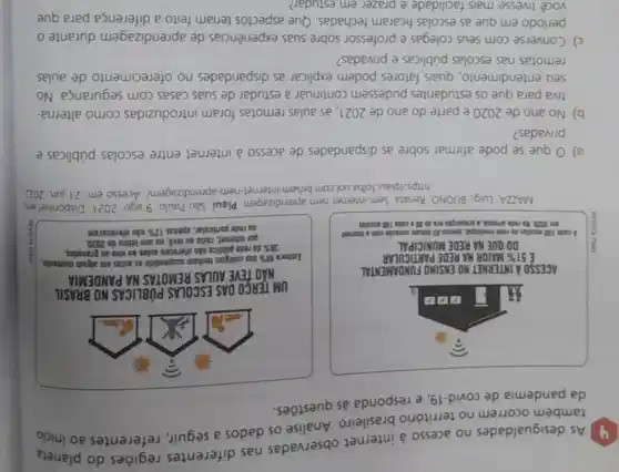 As desigualdades no acesso à internet observadas nas diferentes regiōes do planeta
também ocorrem no território brasileiro Analise os dados a seguir, referentes ao
da pandemia de covid-19, e responda às questōes.
ACESSO A.INTERNET NO ENSIMO FUNDAMENTAL
.
UM TERGO DAS ESCOLAS PUBLICAS NO BRASIL
NAO TEVE AULAS REMOTAS NA PANDEMIA
Embora 99%  das cellegios tentum suspendido as autas em algam momenta
35%  đa rete pilifica cáo clereces aulas 20 vivo ou pravadas.
por internet, ratio os trve, no ano letivo de 2020.
ma rede particular, apenas 12%  nào ofereceram
MAZZA, Lugi, BUONO, Renata Sem internet nem aprendizagem. Piaui, Sao Paulo, 9 ago. 2021 Disponivel en
https//paut.folha.uol.com nem-aprendizagem/. Acesso em:21 jun 2022
a) Oque se pode afirmar sobre as disparidades de acesso à internet entre escolas públicas e
privadas?
b) No ano de 2020 e parte do ano de 2021, as aulas remotas foram introduzidas como alterna-
tiva para que os estudantes pudessem continuar a estudar de suas casas com segurança. No
seu entendimento, quais fatores podem explicar as disparidades no oferecimento de aulas
remotas nas escolas públicas e privadas?
c) Converse com seus colegas e professor sobre suas experiências de aprendizagem durante o
período em que as escolas ficaram fechadas Que aspectos teriam feito a diferença para que
você tivesse mais facilidade e prazer em estudar?